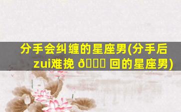 分手会纠缠的星座男(分手后zui
难挽 🐋 回的星座男)